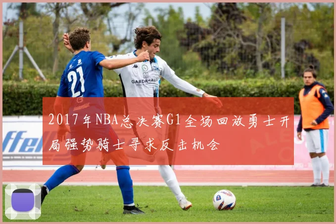 2017年NBA总决赛G1全场回放勇士开局强势骑士寻求反击机会