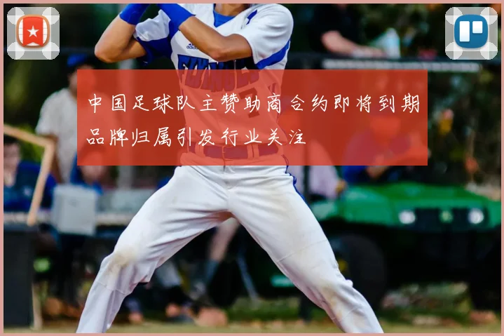 中国足球队主赞助商合约即将到期品牌归属引发行业关注