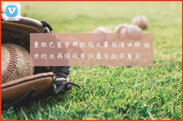 曼联巴塞罗那欧冠决赛国语回顾 经典对决再现冠军归属与战术看点