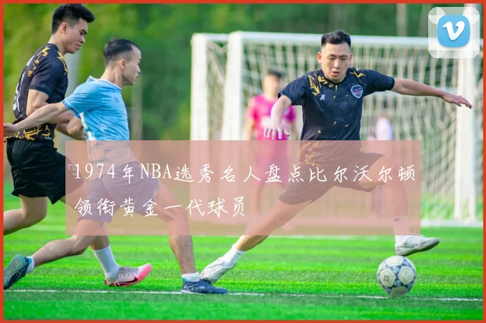 1974年NBA选秀名人盘点比尔沃尔顿领衔黄金一代球员