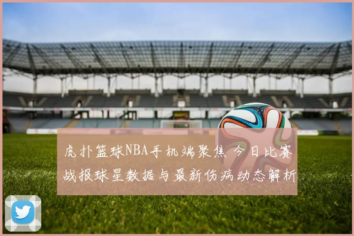 虎扑篮球NBA手机端聚焦 今日比赛战报球星数据与最新伤病动态解析