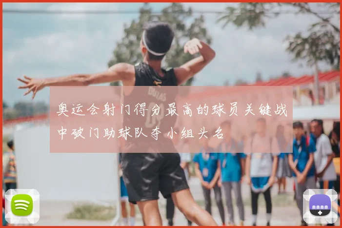 奥运会射门得分最高的球员关键战中破门助球队夺小组头名