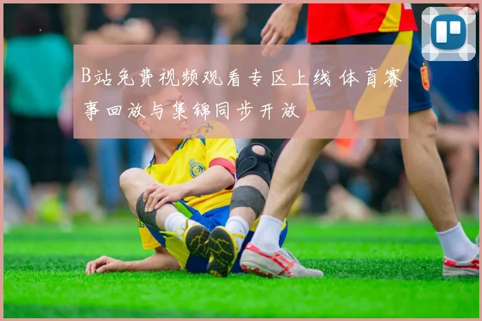 B站免费视频观看专区上线 体育赛事回放与集锦同步开放