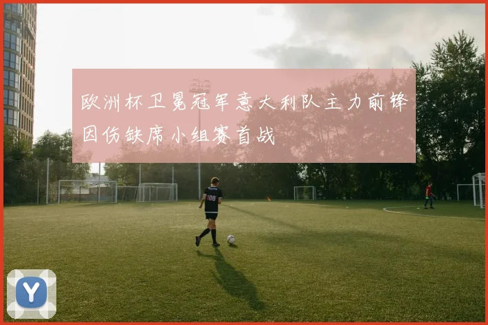 欧洲杯卫冕冠军意大利队主力前锋因伤缺席小组赛首战