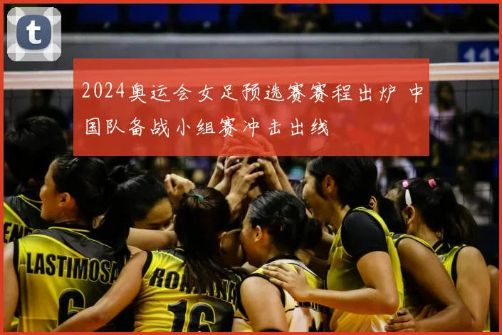 2024奥运会女足预选赛赛程出炉 中国队备战小组赛冲击出线