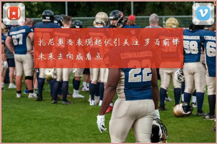 扎尼奥洛表现起伏引关注 罗马前锋未来去向成看点