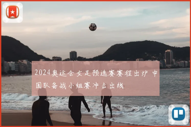 2024奥运会女足预选赛赛程出炉 中国队备战小组赛冲击出线