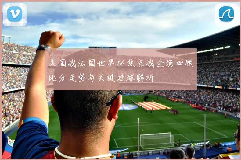 美国战法国世界杯焦点战全场回顾比分走势与关键进球解析