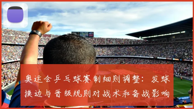 奥运会乒乓球赛制细则调整:发球换边与晋级规则对战术和备战影响