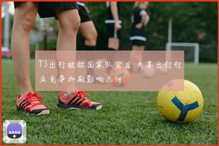 T3出行被称国家队背后 共享出行行业竞争加剧影响几何