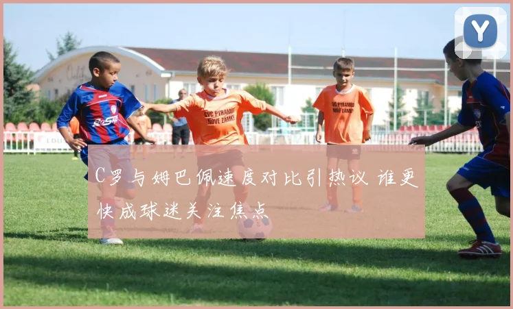 C罗与姆巴佩速度对比引热议 谁更快成球迷关注焦点