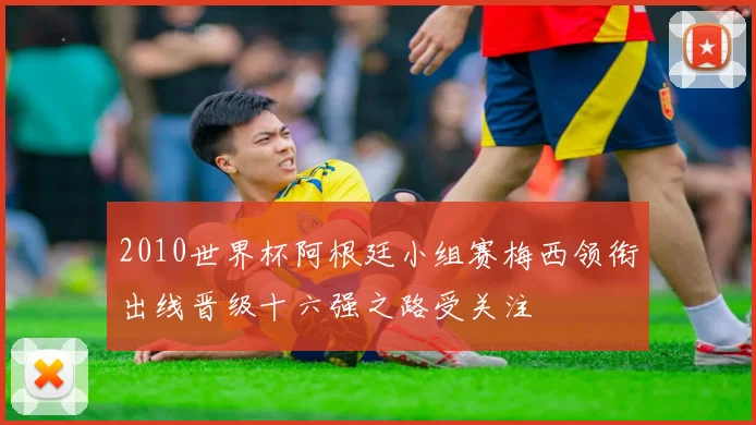 2010世界杯阿根廷小组赛梅西领衔出线晋级十六强之路受关注