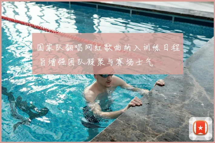国家队翻唱网红歌曲纳入训练日程 旨增强团队凝聚与赛场士气