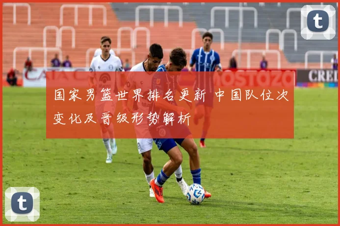 国家男篮世界排名更新 中国队位次变化及晋级形势解析