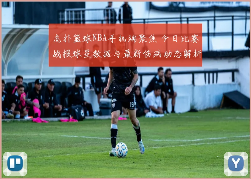 虎扑篮球NBA手机端聚焦 今日比赛战报球星数据与最新伤病动态解析