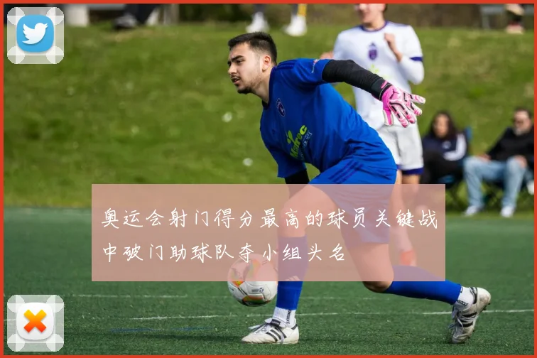 奥运会射门得分最高的球员关键战中破门助球队夺小组头名