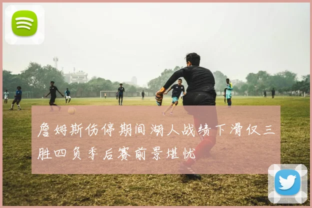 詹姆斯伤停期间湖人战绩下滑仅三胜四负季后赛前景堪忧