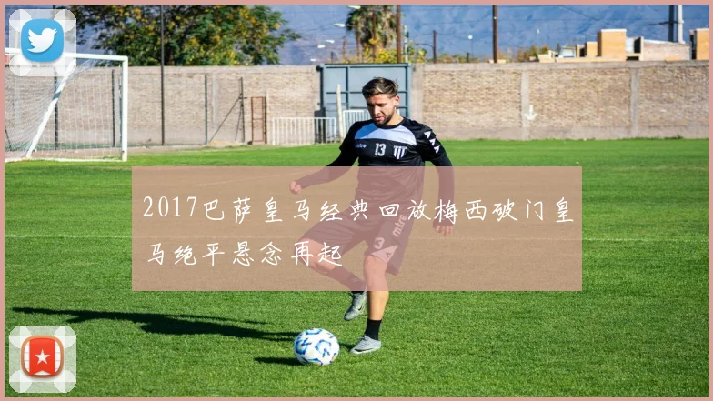 2017巴萨皇马经典回放梅西破门皇马绝平悬念再起