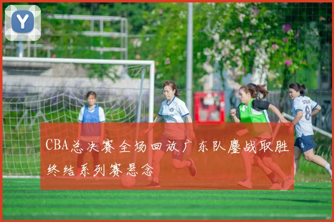 CBA总决赛全场回放广东队鏖战取胜终结系列赛悬念