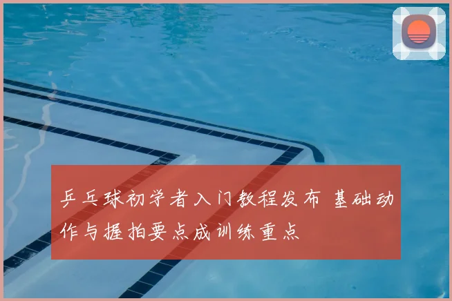 乒乓球初学者入门教程发布 基础动作与握拍要点成训练重点