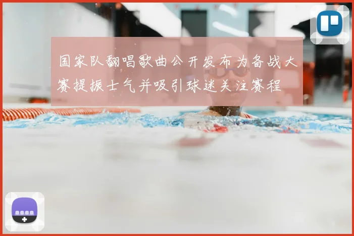 国家队翻唱歌曲公开发布为备战大赛提振士气并吸引球迷关注赛程