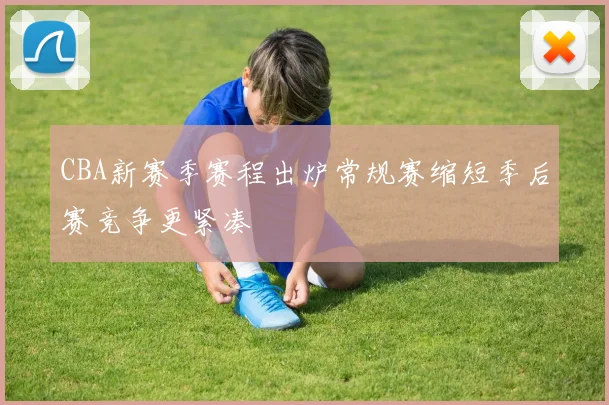 CBA新赛季赛程出炉常规赛缩短季后赛竞争更紧凑