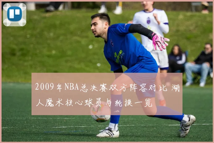 2009年NBA总决赛双方阵容对比 湖人魔术核心球员与轮换一览