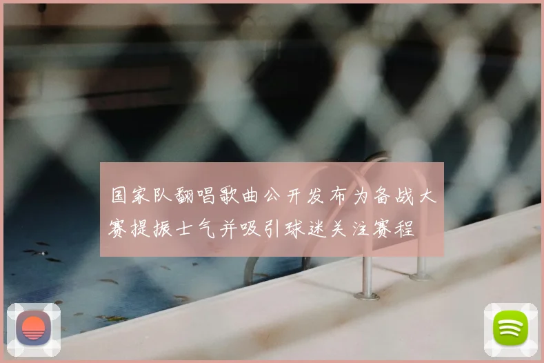 国家队翻唱歌曲公开发布为备战大赛提振士气并吸引球迷关注赛程