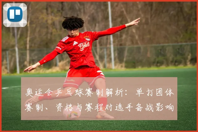 奥运会乒乓球赛制解析：单打团体赛制、资格与赛程对选手备战影响