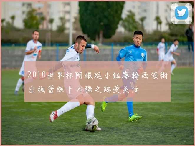 2010世界杯阿根廷小组赛梅西领衔出线晋级十六强之路受关注