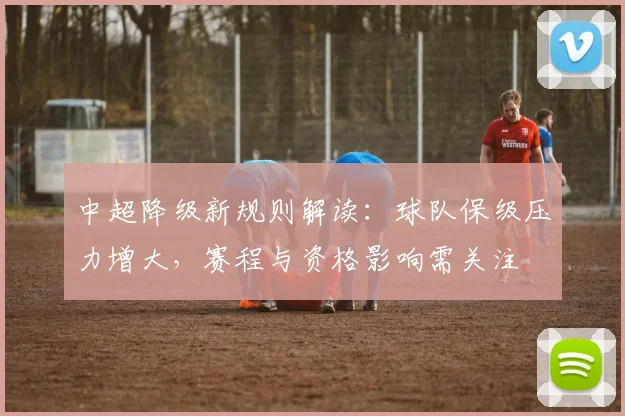 中超降级新规则解读：球队保级压力增大，赛程与资格影响需关注