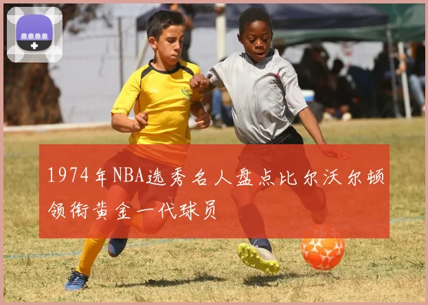 1974年NBA选秀名人盘点比尔沃尔顿领衔黄金一代球员