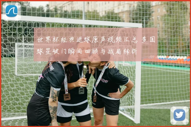 世界杯经典进球原声视频汇总 多国球星破门瞬间回顾与战局转折