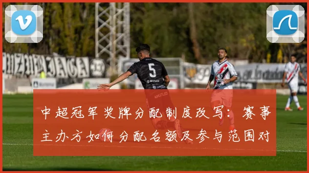 中超冠军奖牌分配制度改写：赛事主办方如何分配名额及参与范围对各队影响