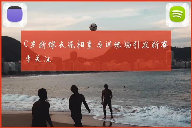 C罗新球衣亮相皇马训练场引发新赛季关注