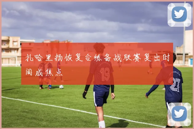 扎哈里扬恢复合练备战联赛复出时间成焦点
