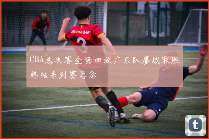 CBA总决赛全场回放广东队鏖战取胜终结系列赛悬念