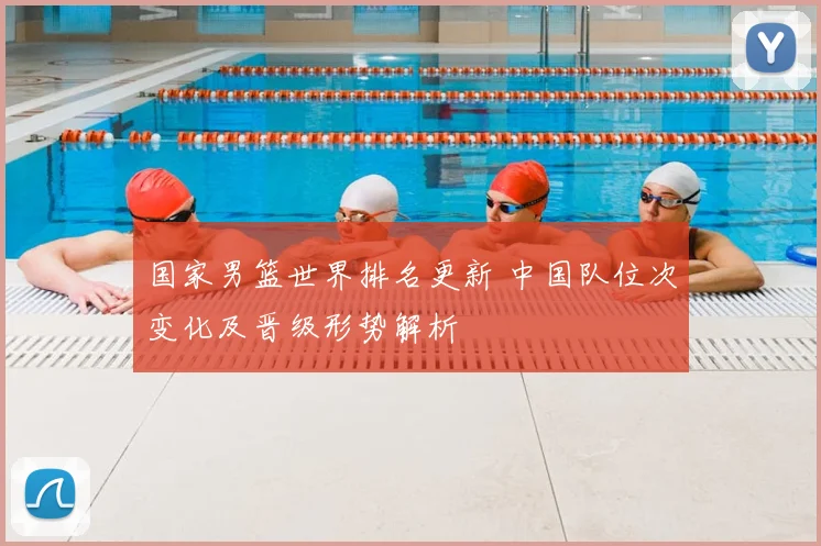 国家男篮世界排名更新 中国队位次变化及晋级形势解析