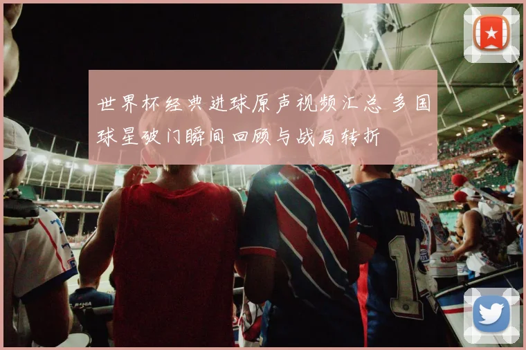 世界杯经典进球原声视频汇总 多国球星破门瞬间回顾与战局转折