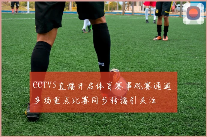 CCTV5直播开启体育赛事观赛通道 多场重点比赛同步转播引关注