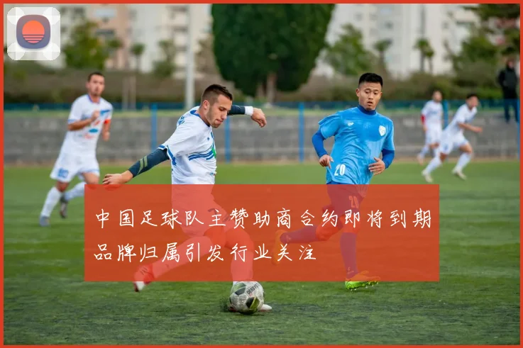中国足球队主赞助商合约即将到期品牌归属引发行业关注