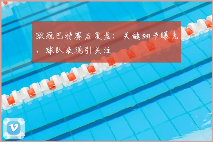 欧冠巴特赛后复盘：关键细节曝光，球队表现引关注
