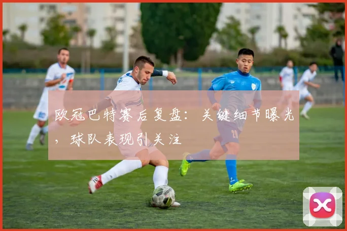 欧冠巴特赛后复盘：关键细节曝光，球队表现引关注